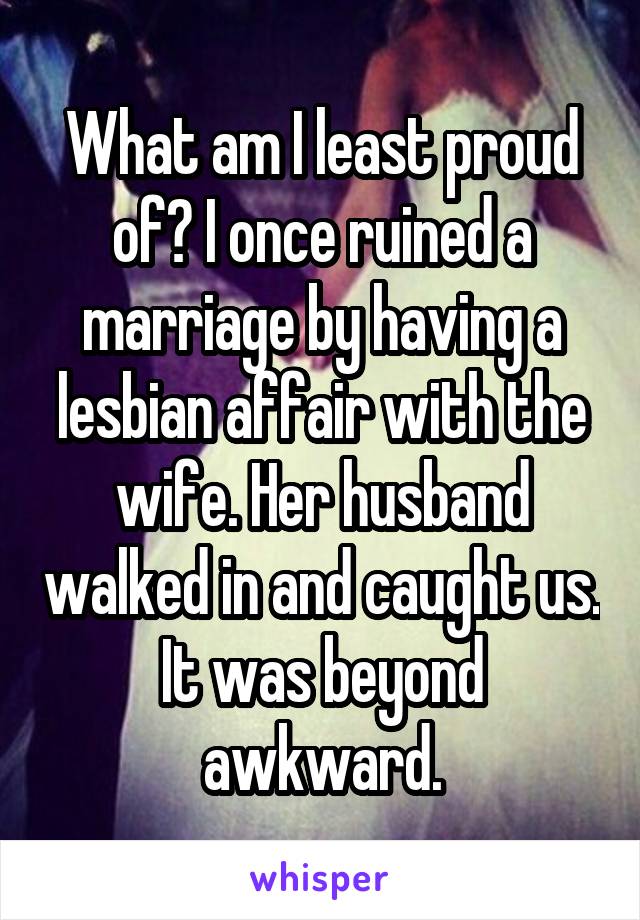 What am I least proud of? I once ruined a marriage by having a lesbian affair with the wife. Her husband walked in and caught us. It was beyond awkward.