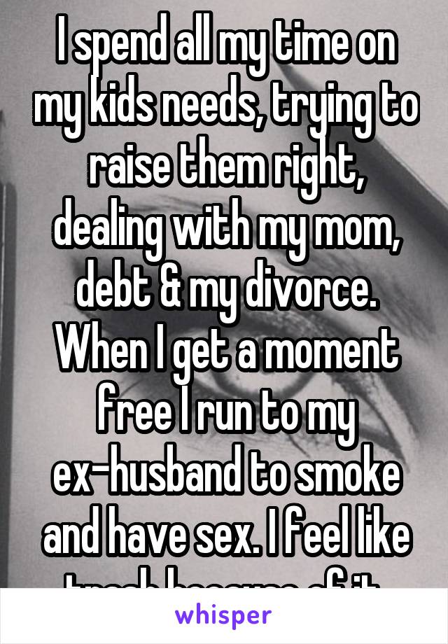 I spend all my time on my kids needs, trying to raise them right, dealing with my mom, debt & my divorce. When I get a moment free I run to my ex-husband to smoke and have sex. I feel like trash because of it.