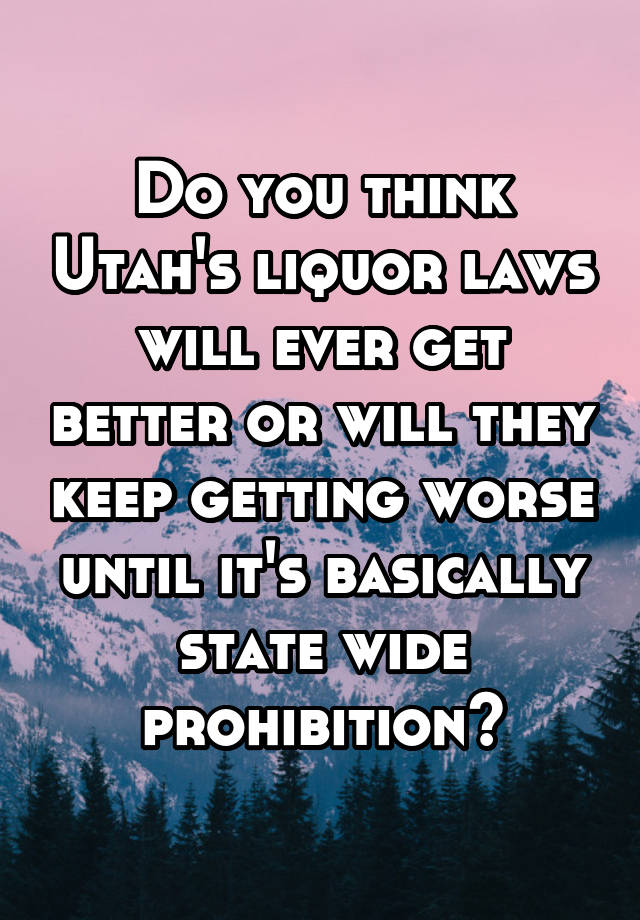 Do you think Utah's liquor laws will ever get better or will they keep getting worse until it's basically state wide prohibition?