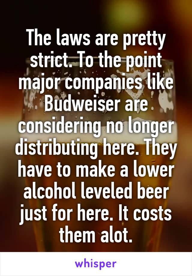 The laws are pretty strict. To the point major companies like Budweiser are considering no longer distributing here. They have to make a lower alcohol leveled beer just for here. It costs them alot.