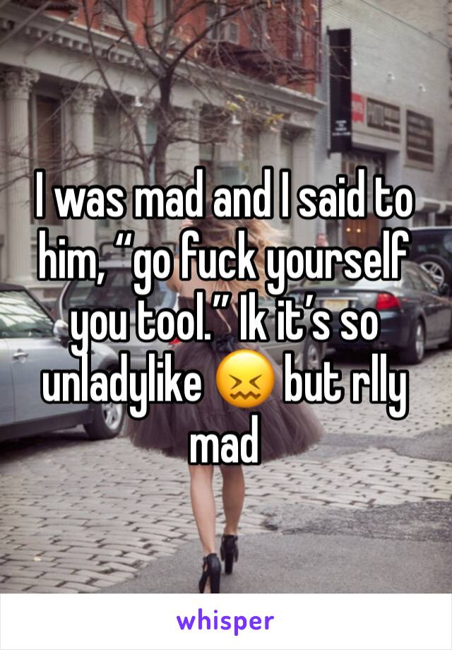 I was mad and I said to him, “go fuck yourself you tool.” Ik it’s so unladylike 😖 but rlly mad 