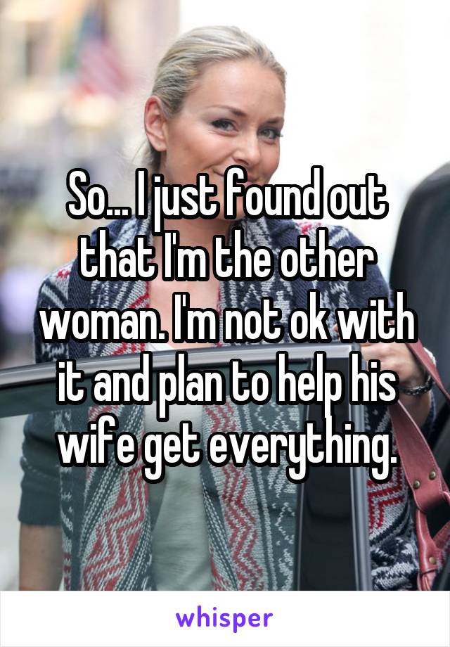 So... I just found out that I'm the other woman. I'm not ok with it and plan to help his wife get everything.