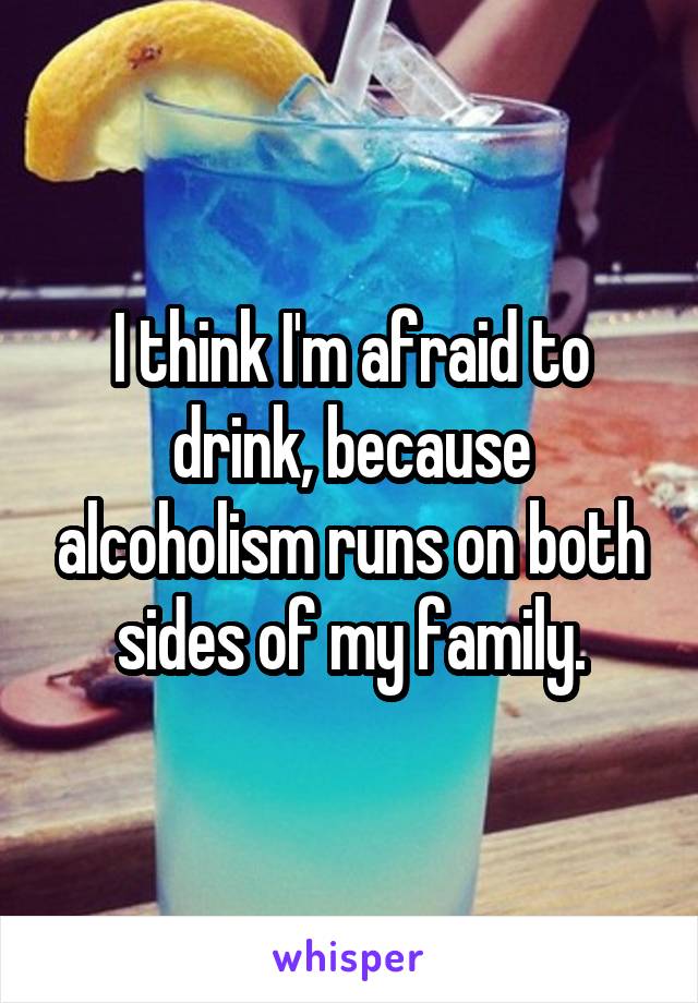 I think I'm afraid to drink, because alcoholism runs on both sides of my family.