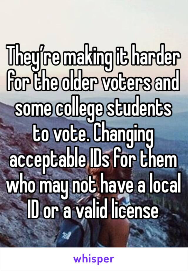 They’re making it harder for the older voters and some college students to vote. Changing acceptable IDs for them who may not have a local ID or a valid license 