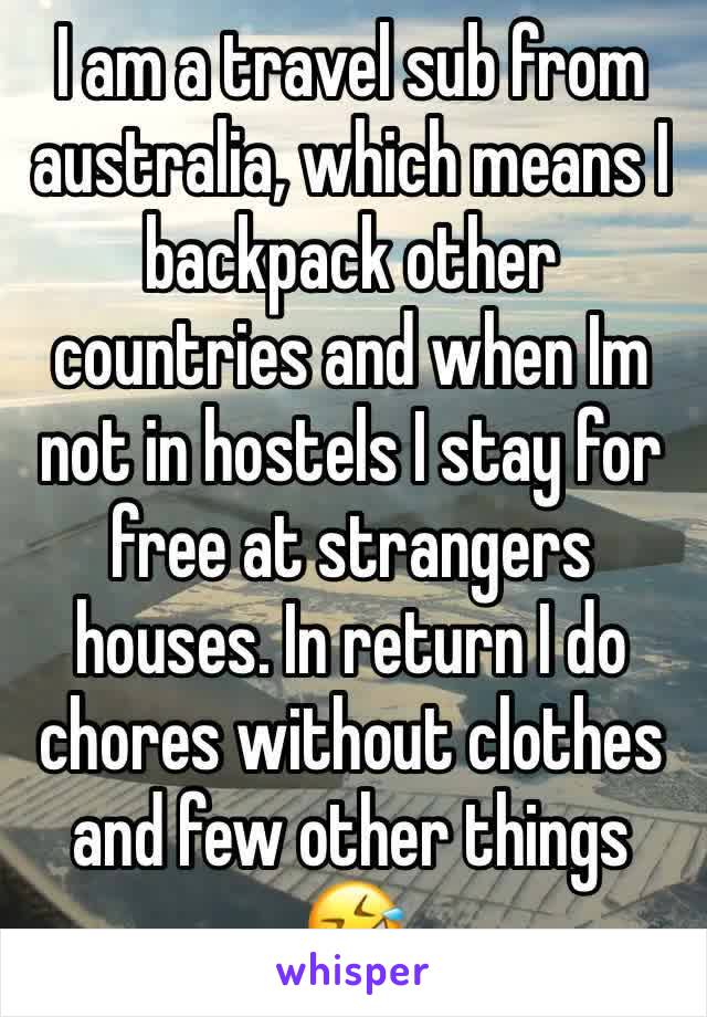 I am a travel sub from australia, which means I backpack other countries and when Im not in hostels I stay for free at strangers houses. In return I do chores without clothes and few other things 🤣 