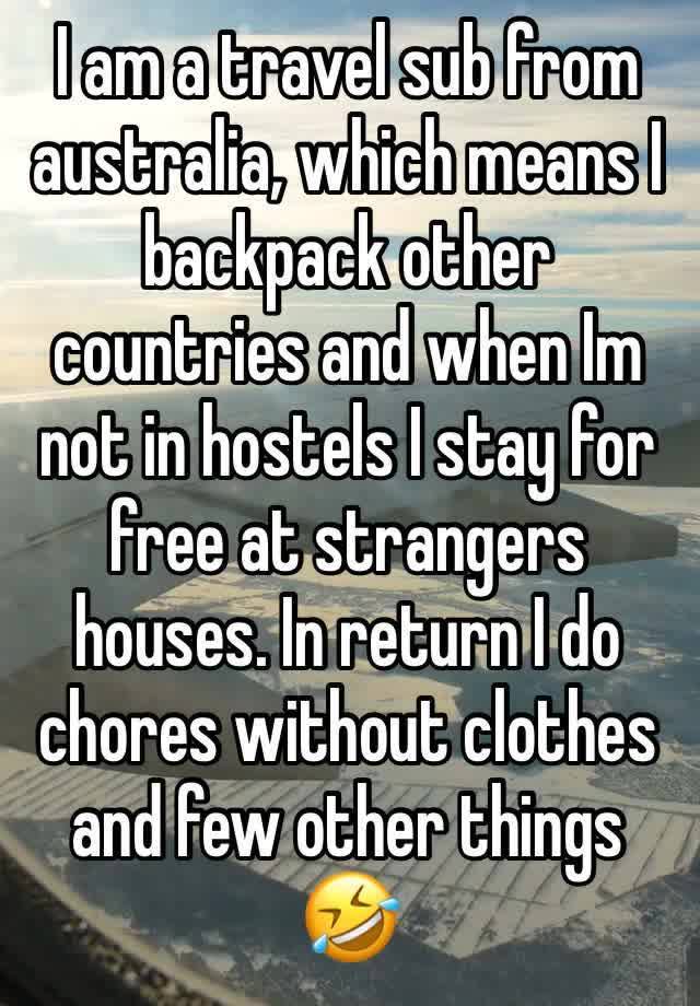 I am a travel sub from australia, which means I backpack other countries and when Im not in hostels I stay for free at strangers houses. In return I do chores without clothes and few other things 🤣 