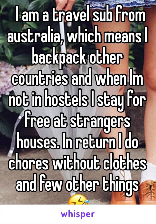   I am a travel sub from australia, which means I backpack other countries and when Im not in hostels I stay for free at strangers houses. In return I do chores without clothes and few other things 🤣