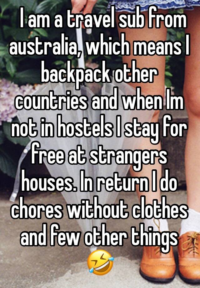   I am a travel sub from australia, which means I backpack other countries and when Im not in hostels I stay for free at strangers houses. In return I do chores without clothes and few other things 🤣