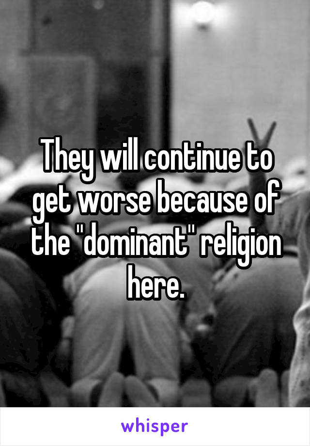 They will continue to get worse because of the "dominant" religion here.