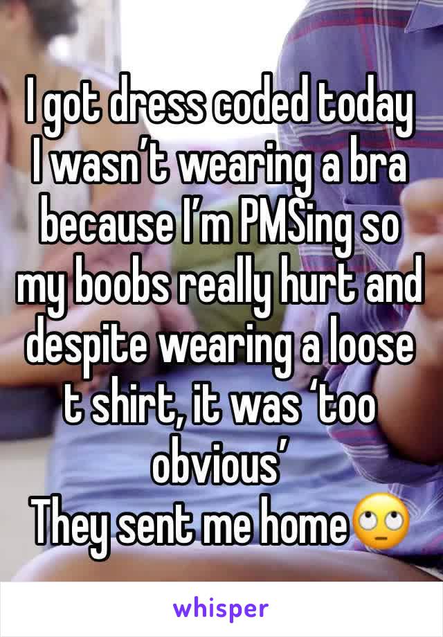 I got dress coded today
I wasn’t wearing a bra because I’m PMSing so my boobs really hurt and despite wearing a loose t shirt, it was ‘too obvious’
They sent me home🙄