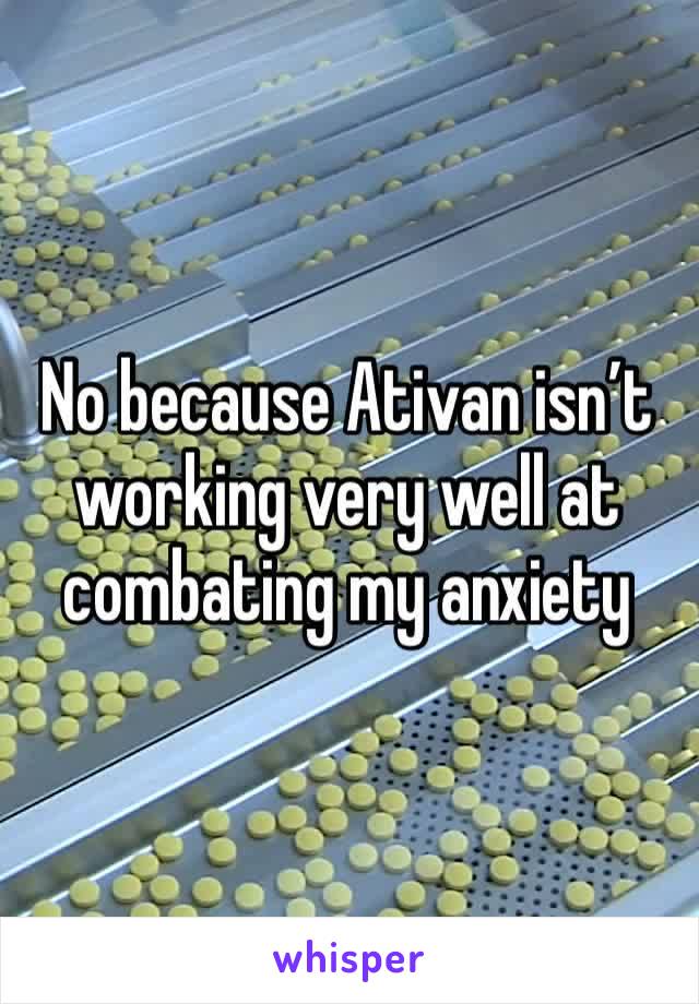 No because Ativan isn’t working very well at combating my anxiety