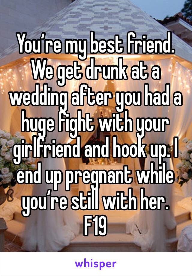 You‘re my best friend. We get drunk at a wedding after you had a huge fight with your girlfriend and hook up. I end up pregnant while you‘re still with her. 
F19