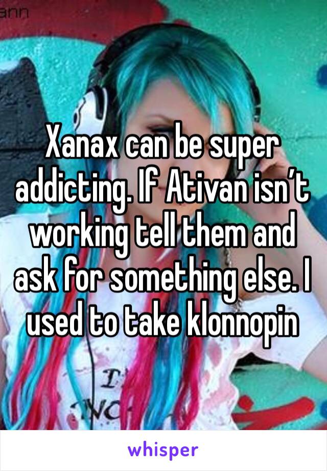 Xanax can be super addicting. If Ativan isn’t working tell them and ask for something else. I used to take klonnopin