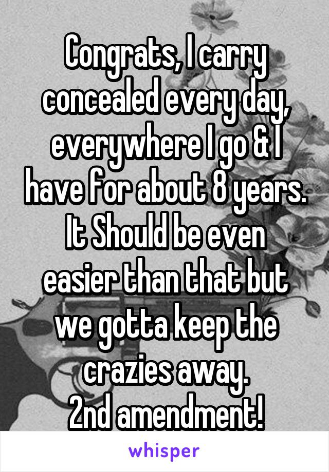 Congrats, I carry concealed every day, everywhere I go & I have for about 8 years.
It Should be even easier than that but we gotta keep the crazies away.
2nd amendment!