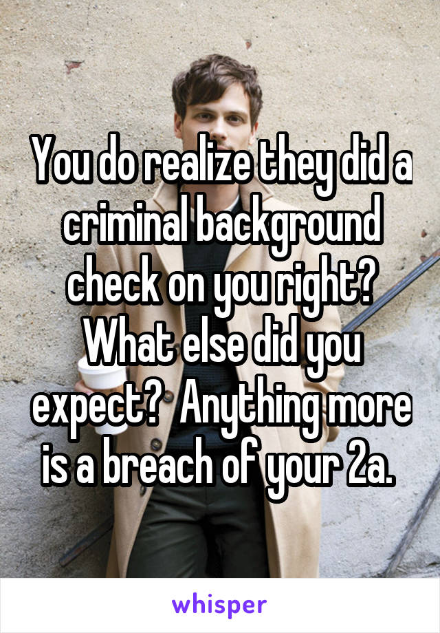 You do realize they did a criminal background check on you right? What else did you expect?  Anything more is a breach of your 2a. 