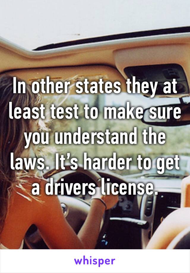 In other states they at least test to make sure you understand the laws. It’s harder to get a drivers license. 