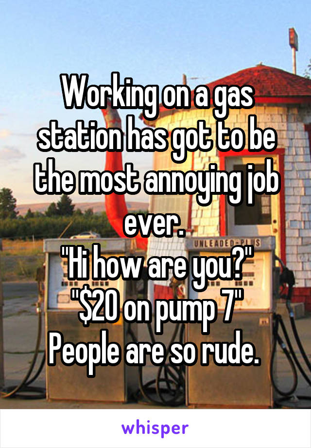 Working on a gas station has got to be the most annoying job ever. 
"Hi how are you?"
"$20 on pump 7"
People are so rude. 
