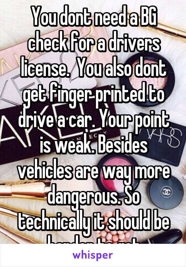 You dont need a BG check for a drivers license.  You also dont get finger printed to drive a car. Your point is weak. Besides vehicles are way more dangerous. So technically it should be harder to get