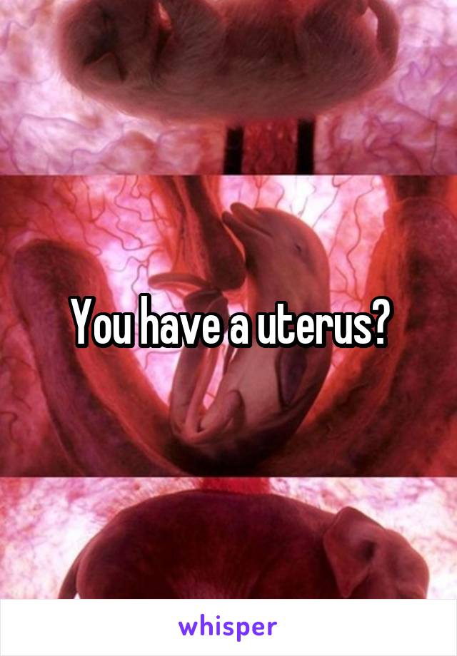 You have a uterus?