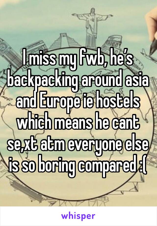 I miss my fwb, he’s backpacking around asia and Europe ie hostels which means he cant se,xt atm everyone else is so boring compared :(