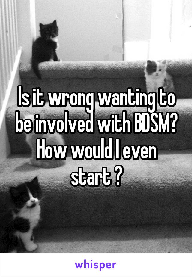 Is it wrong wanting to be involved with BDSM?
How would I even start ?