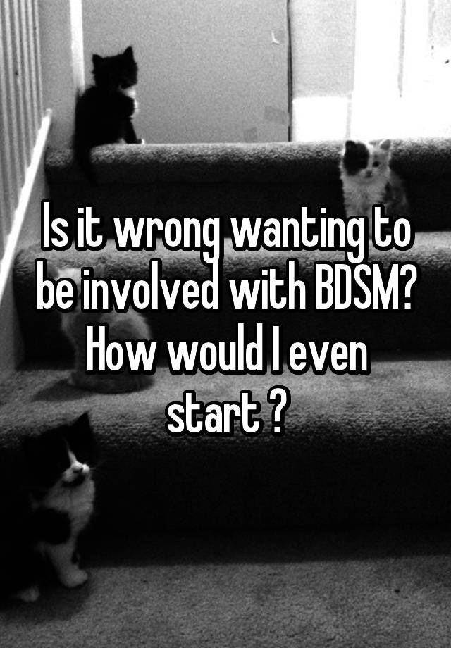Is it wrong wanting to be involved with BDSM?
How would I even start ?