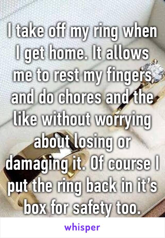 I take off my ring when I get home. It allows me to rest my fingers and do chores and the like without worrying about losing or damaging it. Of course I put the ring back in it’s box for safety too.