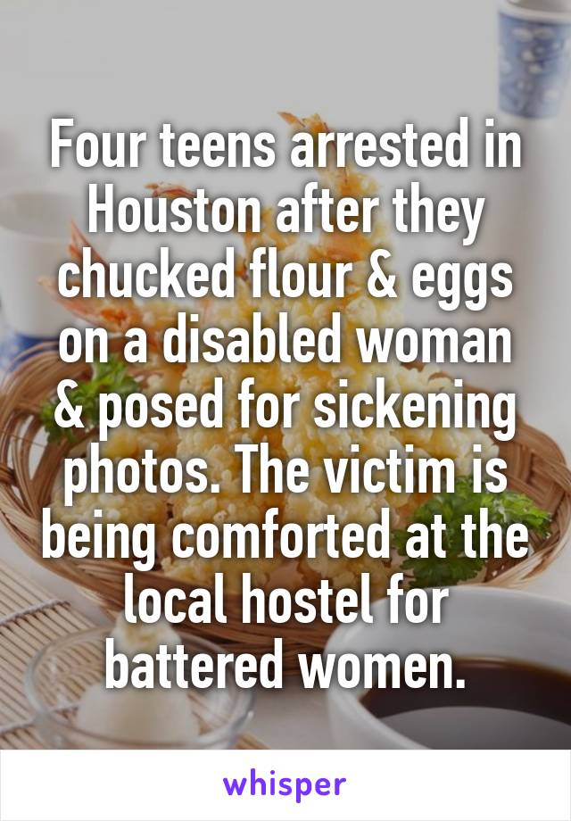 Four teens arrested in Houston after they chucked flour & eggs on a disabled woman & posed for sickening photos. The victim is being comforted at the local hostel for battered women.