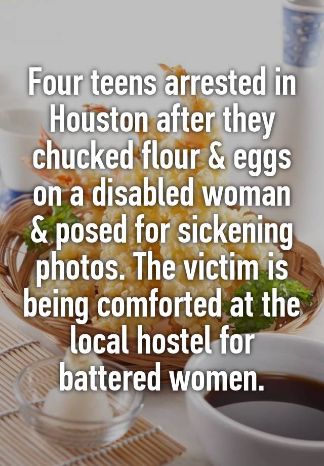 Four teens arrested in Houston after they chucked flour & eggs on a disabled woman & posed for sickening photos. The victim is being comforted at the local hostel for battered women.