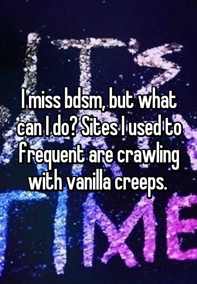 I miss bdsm, but what can I do? Sites I used to frequent are crawling with vanilla creeps. 