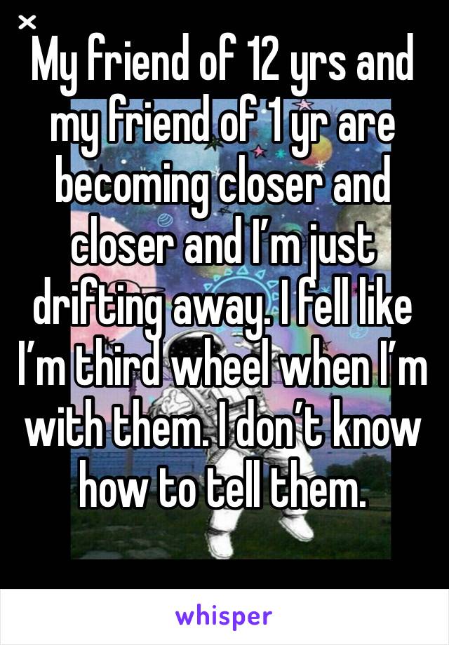 My friend of 12 yrs and my friend of 1 yr are becoming closer and closer and I’m just drifting away. I fell like I’m third wheel when I’m with them. I don’t know how to tell them. 