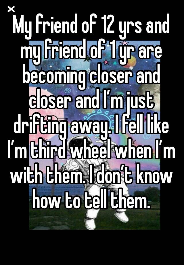 My friend of 12 yrs and my friend of 1 yr are becoming closer and closer and I’m just drifting away. I fell like I’m third wheel when I’m with them. I don’t know how to tell them. 