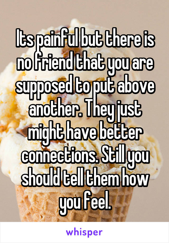 Its painful but there is no friend that you are supposed to put above another. They just might have better connections. Still you should tell them how you feel.