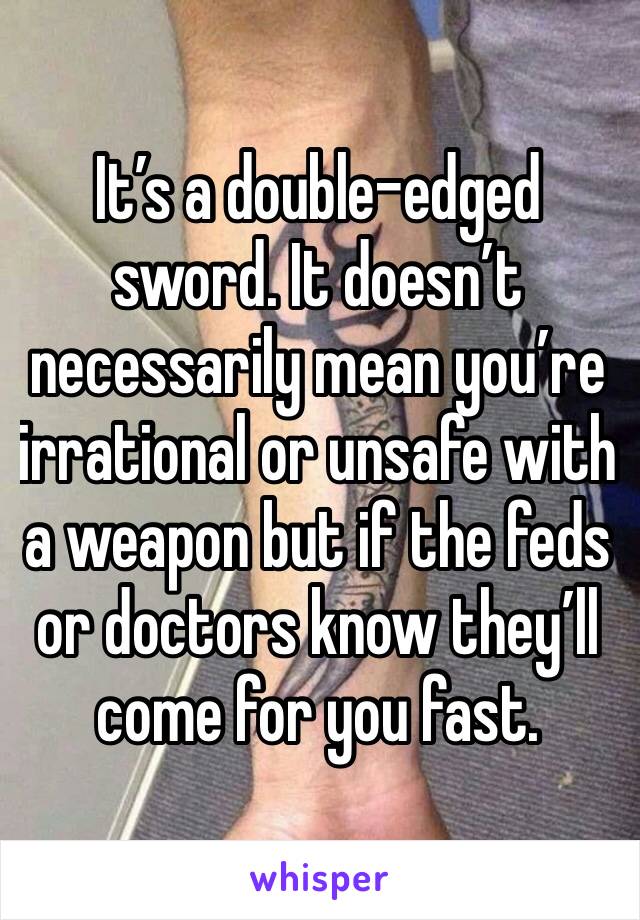 It’s a double-edged sword. It doesn’t necessarily mean you’re irrational or unsafe with a weapon but if the feds or doctors know they’ll come for you fast.