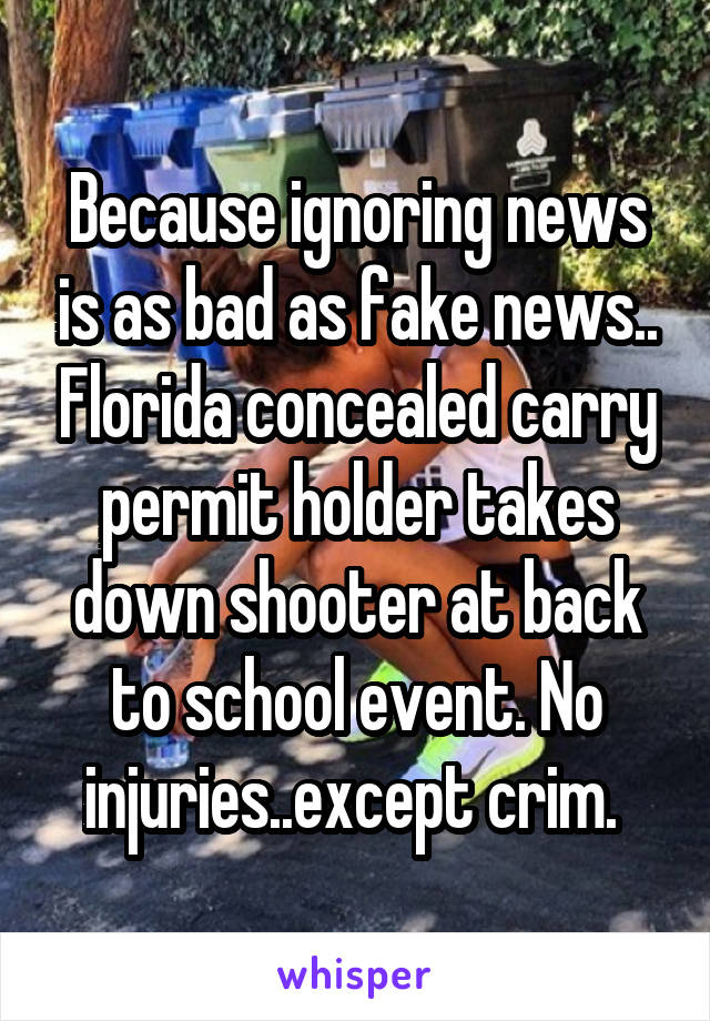 Because ignoring news is as bad as fake news.. Florida concealed carry permit holder takes down shooter at back to school event. No injuries..except crim. 