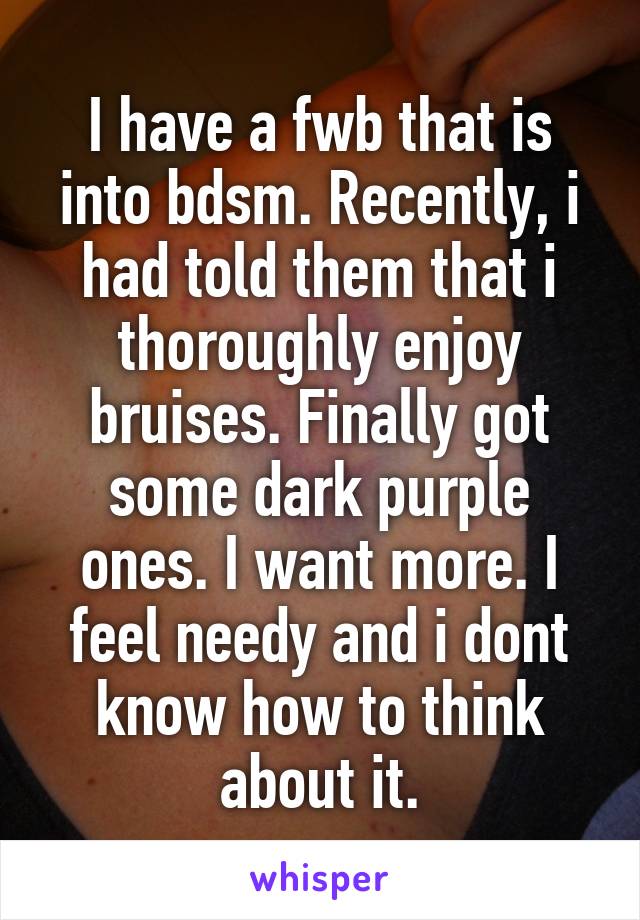 I have a fwb that is into bdsm. Recently, i had told them that i thoroughly enjoy bruises. Finally got some dark purple ones. I want more. I feel needy and i dont know how to think about it.