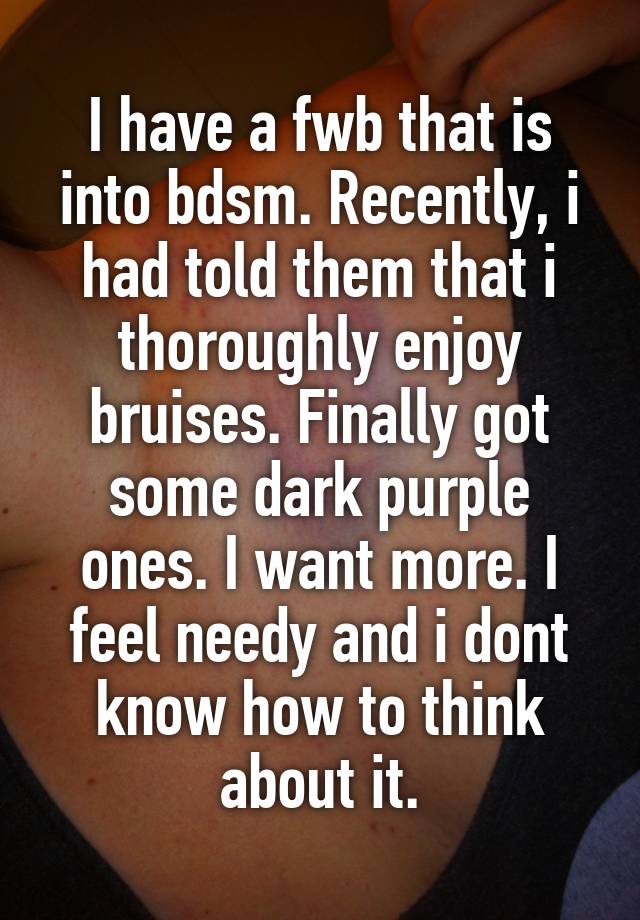 I have a fwb that is into bdsm. Recently, i had told them that i thoroughly enjoy bruises. Finally got some dark purple ones. I want more. I feel needy and i dont know how to think about it.