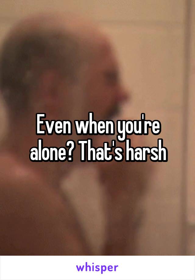 Even when you're alone? That's harsh