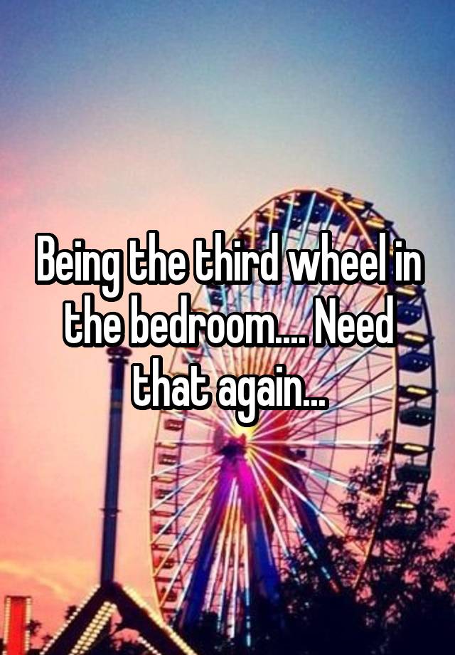 Being the third wheel in the bedroom.... Need that again...