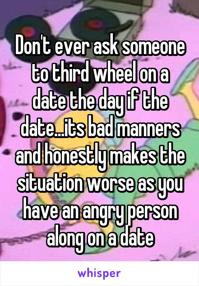 Don't ever ask someone to third wheel on a date the day if the date...its bad manners and honestly makes the situation worse as you have an angry person along on a date