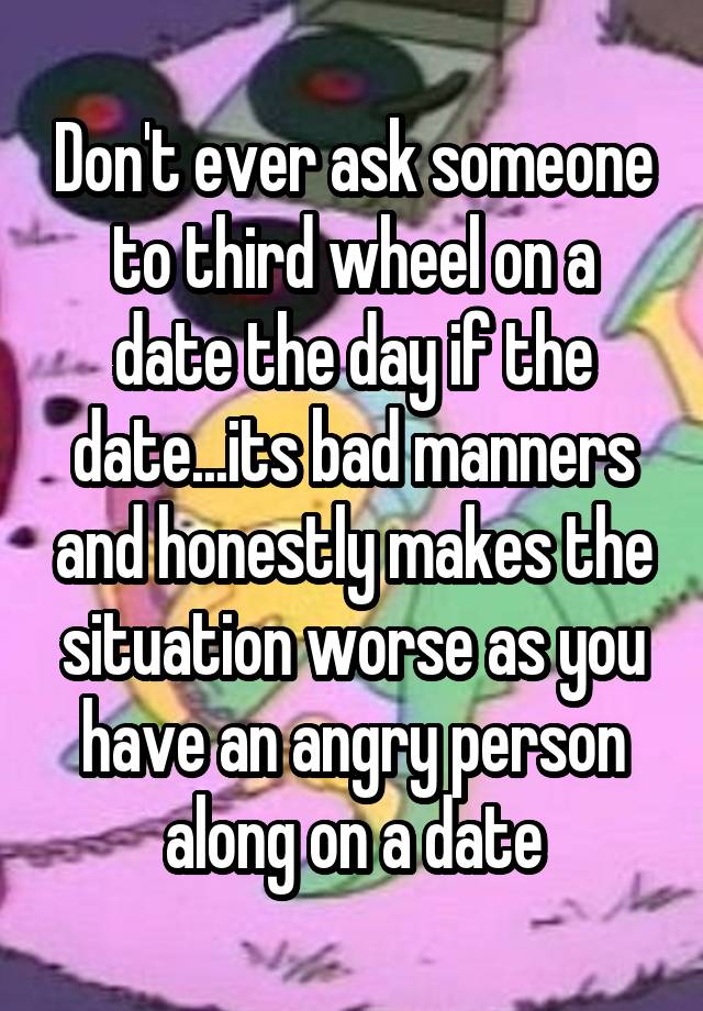 Don't ever ask someone to third wheel on a date the day if the date...its bad manners and honestly makes the situation worse as you have an angry person along on a date