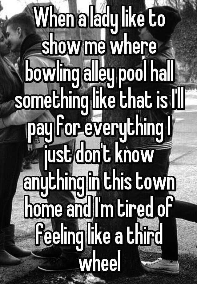 When a lady like to show me where bowling alley pool hall something like that is I'll pay for everything I just don't know anything in this town home and I'm tired of feeling like a third wheel