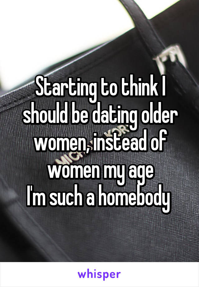 Starting to think I should be dating older women, instead of women my age
I'm such a homebody 