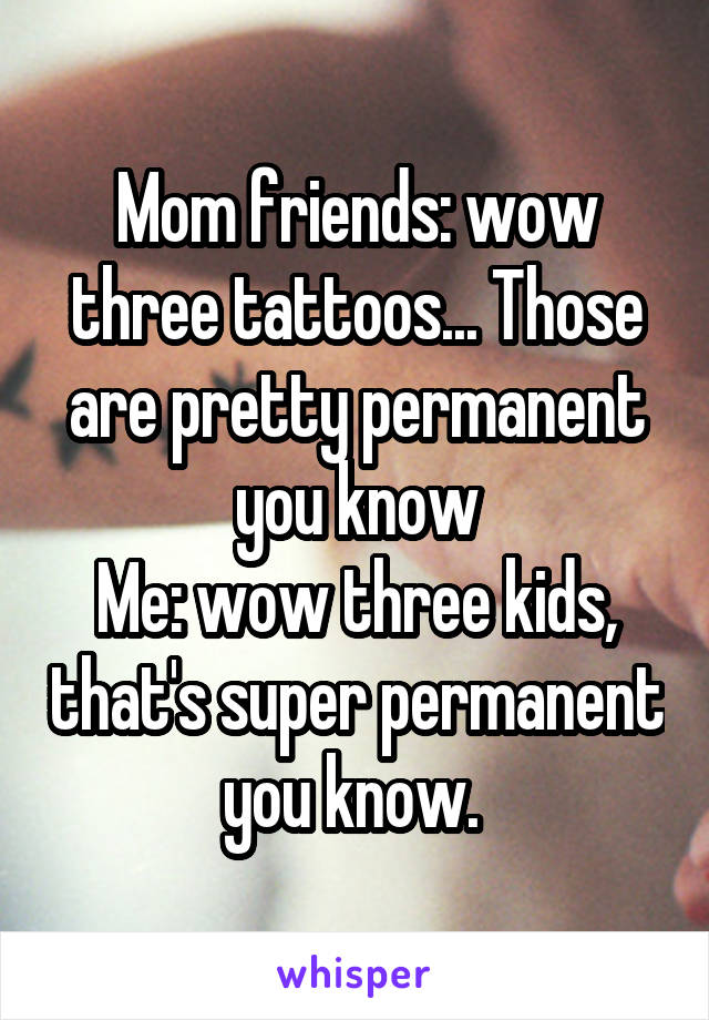 Mom friends: wow three tattoos... Those are pretty permanent you know
Me: wow three kids, that's super permanent you know. 