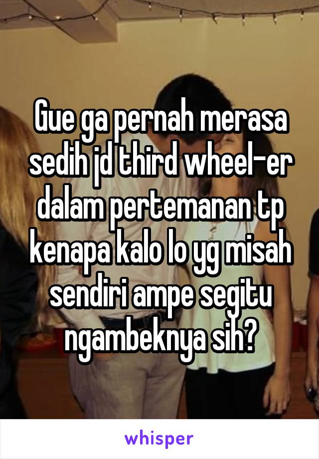 Gue ga pernah merasa sedih jd third wheel-er dalam pertemanan tp kenapa kalo lo yg misah sendiri ampe segitu ngambeknya sih?