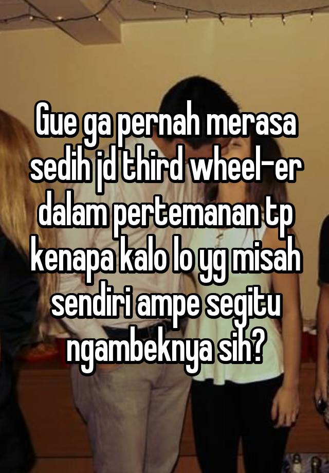 Gue ga pernah merasa sedih jd third wheel-er dalam pertemanan tp kenapa kalo lo yg misah sendiri ampe segitu ngambeknya sih?