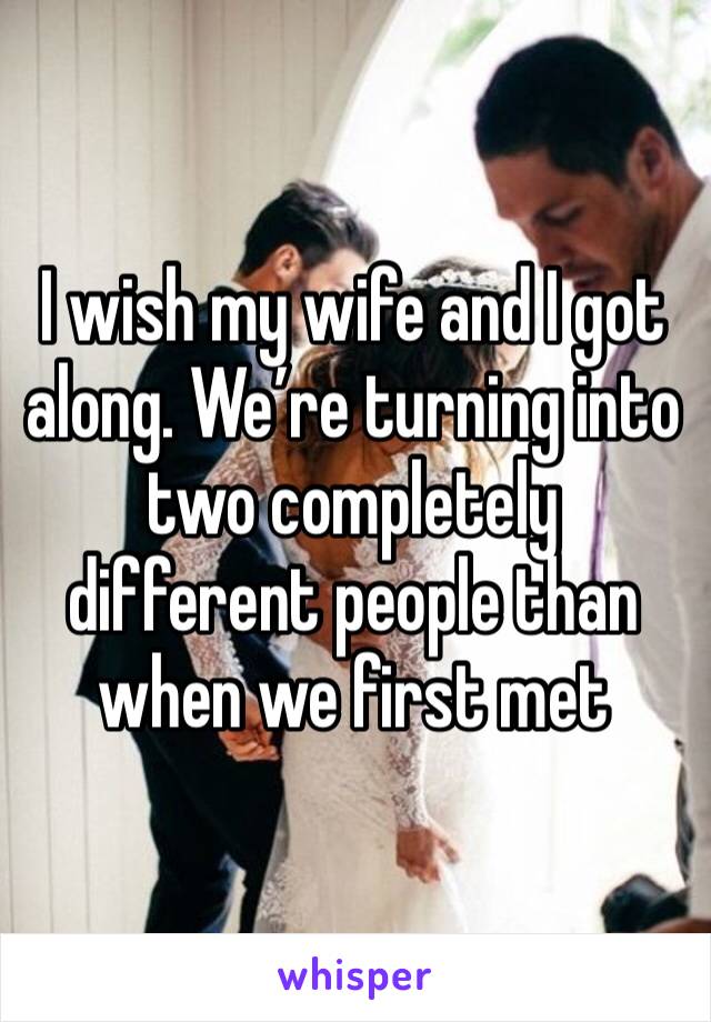 I wish my wife and I got along. We’re turning into two completely different people than when we first met