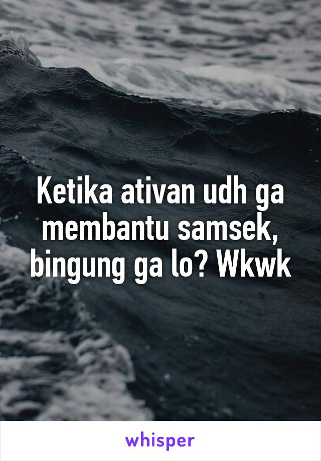 Ketika ativan udh ga membantu samsek, bingung ga lo? Wkwk