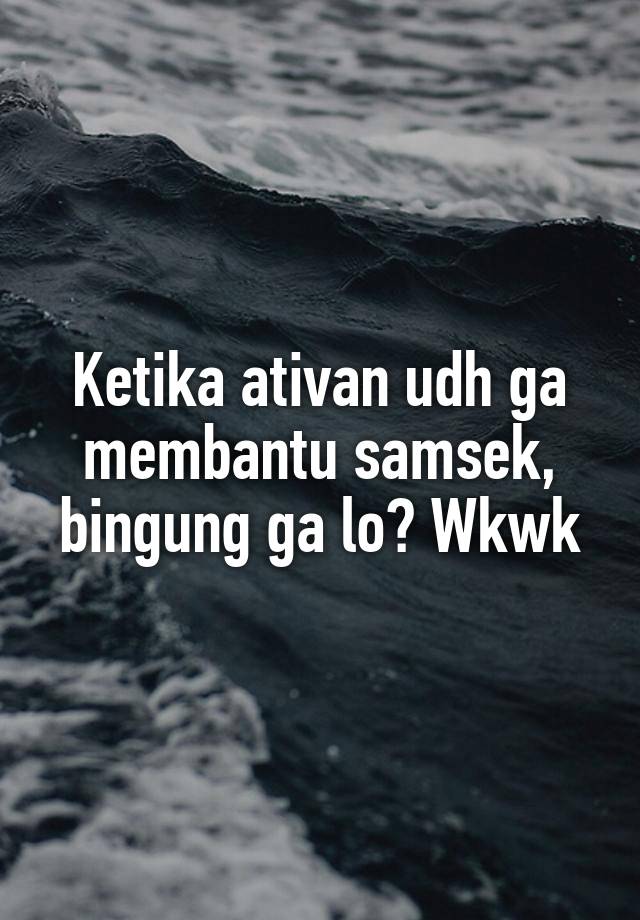 Ketika ativan udh ga membantu samsek, bingung ga lo? Wkwk