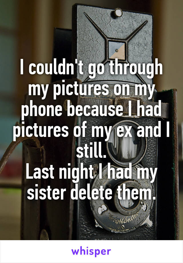 I couldn't go through my pictures on my phone because I had pictures of my ex and I still.
Last night I had my sister delete them.
